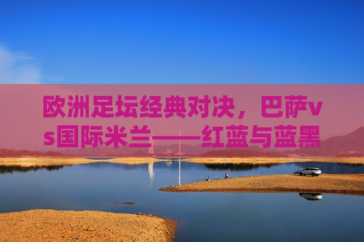 欧洲足坛经典对决,巴萨vs国际米兰——红蓝与蓝黑的激情碰撞,巴萨vs国际米兰,红蓝与蓝黑的欧洲经典对决 欧洲足坛经典对决,巴萨vs国际米兰——红蓝与蓝黑的激情碰撞,巴萨vs国际米兰,红蓝与蓝黑的欧洲经典对决