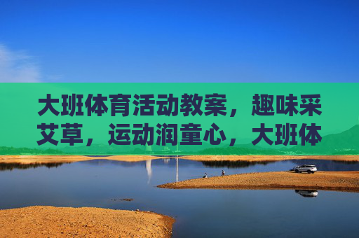 大班体育活动教案,趣味采艾草,运动润童心,大班体育活动教案,趣味采艾草,运动润童心 大班体育活动教案,趣味采艾草,运动润童心,大班体育活动教案,趣味采艾草,运动润童心
