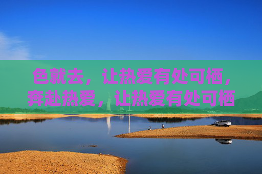 色就去,让热爱有处可栖,奔赴热爱,让热爱有处可栖 色就去,让热爱有处可栖,奔赴热爱,让热爱有处可栖