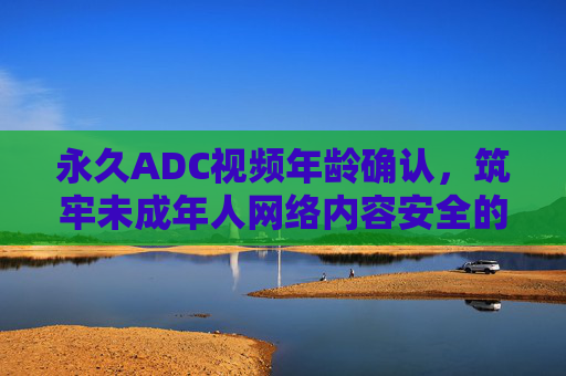 永久ADC视频年龄确认,筑牢未成年人网络内容安全的永久防线,永久ADC视频年龄确认,筑牢未成年人网络内容安全永久防线 永久ADC视频年龄确认,筑牢未成年人网络内容安全的永久防线,永久ADC视频年龄确认,筑牢未成年人网络内容安全永久防线