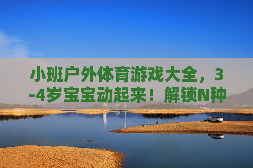 小班户外体育游戏大全,3-4岁宝宝动起来!解锁N种趣味玩法,让孩子爱上户外!小班3-4岁宝宝户外体育游戏大全,N种趣味玩法,让孩子动起来爱上户外! 小班户外体育游戏大全,3-4岁宝宝动起来!解锁N种趣味玩法,让孩子爱上户外!小班3-4岁宝宝户外体育游戏大全,N种趣味玩法,让孩子动起来爱上户外!