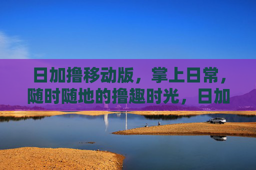 日加撸移动版，掌上日常，随时随地的撸趣时光，日加撸移动版，掌上撸趣时光