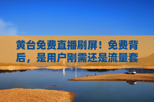 黄台免费直播刷屏!免费背后,是用户刚需还是流量套路?免费直播刷屏,用户刚需还是流量套路? 黄台免费直播刷屏!免费背后,是用户刚需还是流量套路?免费直播刷屏,用户刚需还是流量套路?