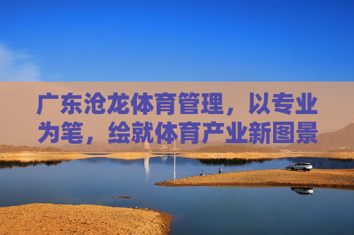 广东沧龙体育管理,以专业为笔,绘就体育产业新图景,广东沧龙体育管理,以专业为笔,绘就体育产业新图景 广东沧龙体育管理,以专业为笔,绘就体育产业新图景,广东沧龙体育管理,以专业为笔,绘就体育产业新图景