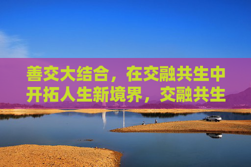 善交大结合，在交融共生中开拓人生新境界，交融共生，开拓人生新境界