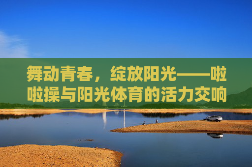 舞动青春，绽放阳光——啦啦操与阳光体育的活力交响，青春活力，啦啦操与阳光体育的阳光交响