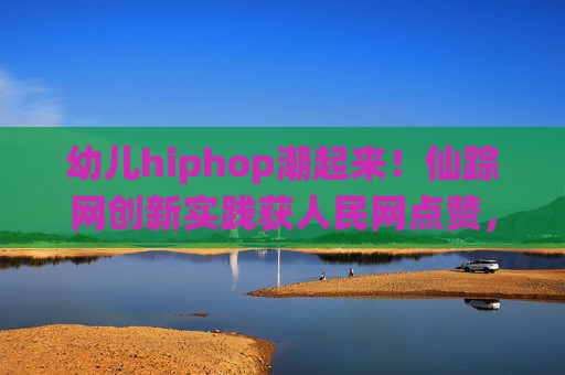 幼儿hiphop潮起来！仙踪网创新实践获人民网点赞，让成长充满节奏与活力，仙踪网幼儿hiphop创新实践获人民网点赞 成长韵律活力绽放