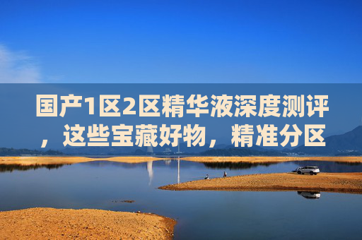 国产1区2区精华液深度测评，这些宝藏好物，精准分区护理，功效口碑双在线！国产1区2区精华液深度测评，精准分区护理，功效口碑双在线