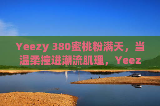 Yeezy 380蜜桃粉满天，当温柔撞进潮流肌理，Yeezy 380蜜桃粉，温柔潮涌肌理
