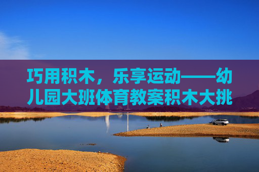 巧用积木，乐享运动——幼儿园大班体育教案积木大挑战，幼儿园大班积木运动挑战，巧搭乐享