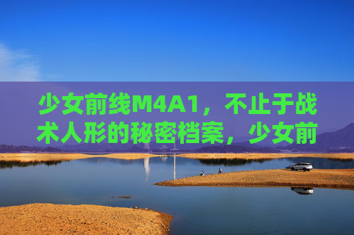 少女前线M4A1，不止于战术人形的秘密档案，少女前线M4A1，不止于战术人形的秘密档案