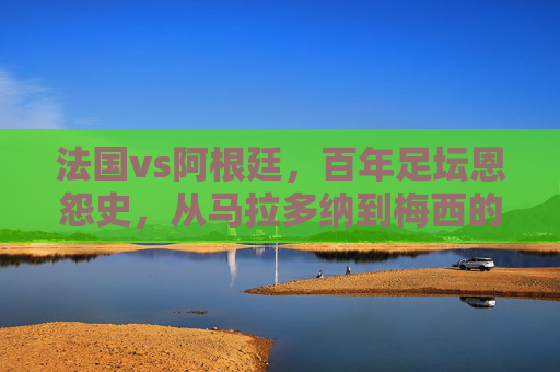 法国vs阿根廷，百年足坛恩怨史，从马拉多纳到梅西的巅峰对决，法国vs阿根廷百年恩怨，马拉多纳到梅西的巅峰对决