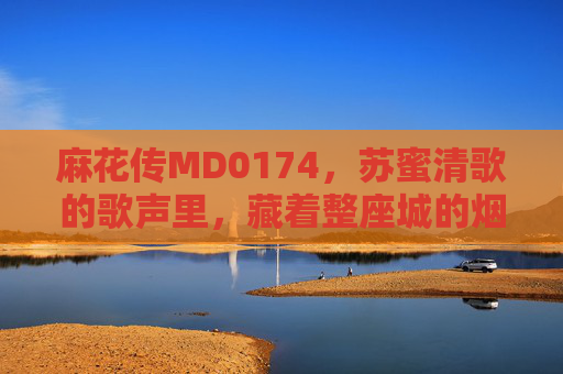麻花传MD0174，苏蜜清歌的歌声里，藏着整座城的烟火与诗，麻花传MD0174，苏蜜清歌歌声里的烟火与诗
