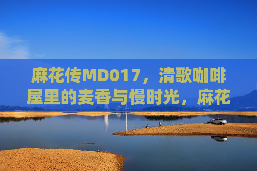 麻花传MD017,清歌咖啡屋里的麦香与慢时光,麻花传MD017,清歌咖啡屋的麦香慢时光 麻花传MD017,清歌咖啡屋里的麦香与慢时光,麻花传MD017,清歌咖啡屋的麦香慢时光