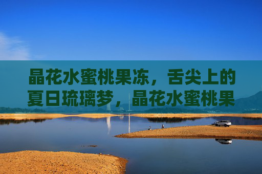 晶花水蜜桃果冻,舌尖上的夏日琉璃梦,晶花水蜜桃果冻,舌尖上的夏日琉璃梦 晶花水蜜桃果冻,舌尖上的夏日琉璃梦,晶花水蜜桃果冻,舌尖上的夏日琉璃梦
