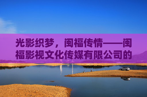 光影织梦,闽福传情——闽福影视文化传媒有限公司的文化深耕与时代担当,光影织梦闽福传情,文化深耕时代担当 光影织梦,闽福传情——闽福影视文化传媒有限公司的文化深耕与时代担当,光影织梦闽福传情,文化深耕时代担当