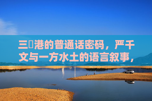 三㚫港的普通话密码，严千文与一方水土的语言叙事，三㚫港的普通话密码，严千文与一方水土的语言叙事