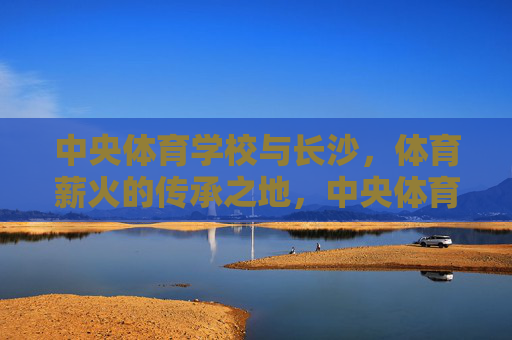 中央体育学校与长沙,体育薪火的传承之地,中央体育学校与长沙,体育薪火的传承之地 中央体育学校与长沙,体育薪火的传承之地,中央体育学校与长沙,体育薪火的传承之地