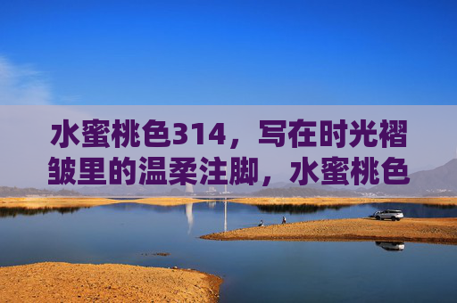 水蜜桃色314,写在时光褶皱里的温柔注脚,水蜜桃色314,写在时光褶皱里的温柔注脚 水蜜桃色314,写在时光褶皱里的温柔注脚,水蜜桃色314,写在时光褶皱里的温柔注脚