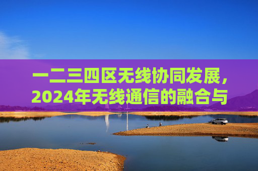一二三四区无线协同发展，2024年无线通信的融合与创新之路，2024年无线通信，区域协同发展与融合创新之路