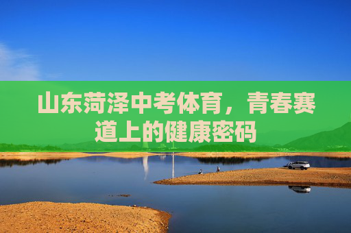 山东菏泽中考体育,青春赛道上的健康密码 山东菏泽中考体育,青春赛道上的健康密码