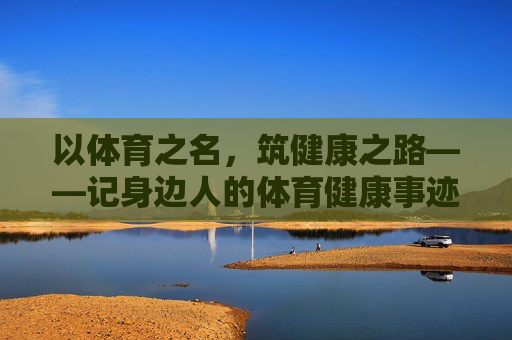 以体育之名,筑健康之路——记身边人的体育健康事迹,身边人的体育健康筑路记 以体育之名,筑健康之路——记身边人的体育健康事迹,身边人的体育健康筑路记