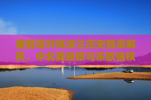墨西哥对阵波兰历史胜率解析,中北美劲旅与东欧强权的交锋密码,墨西哥vs波兰,中北美劲旅与东欧强权的历史胜率交锋密码 墨西哥对阵波兰历史胜率解析,中北美劲旅与东欧强权的交锋密码,墨西哥vs波兰,中北美劲旅与东欧强权的历史胜率交锋密码