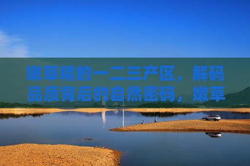 嫩草精的一二三产区,解码品质背后的自然密码,嫩草精一二三产区,解码品质的自然密码 嫩草精的一二三产区,解码品质背后的自然密码,嫩草精一二三产区,解码品质的自然密码