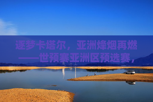逐梦卡塔尔,亚洲烽烟再燃——世预赛亚洲区预选赛,热血与梦想的角逐 逐梦卡塔尔,亚洲烽烟再燃——世预赛亚洲区预选赛,热血与梦想的角逐