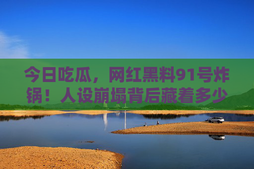 今日吃瓜,网红黑料91号炸锅!人设崩塌背后藏着多少猫腻?网红黑料91号炸锅!人设崩塌背后猫腻多 今日吃瓜,网红黑料91号炸锅!人设崩塌背后藏着多少猫腻?网红黑料91号炸锅!人设崩塌背后猫腻多