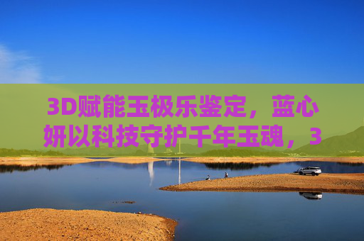 3D赋能玉极乐鉴定，蓝心妍以科技守护千年玉魂，3D赋能玉极乐鉴定，蓝心妍科技守护千年玉魂