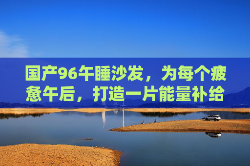 国产96午睡沙发，为每个疲惫午后，打造一片能量补给站，国产96午睡沙发，疲惫午后的能量补给站