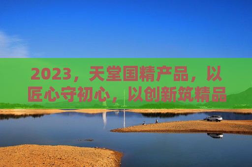 2023，天堂国精产品，以匠心守初心，以创新筑精品，天堂国精，匠心守初心，创新筑精品
