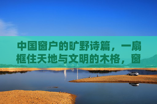 中国窗户的旷野诗篇，一扇框住天地与文明的木格，窗棂，框住天地与文明的旷野诗篇
