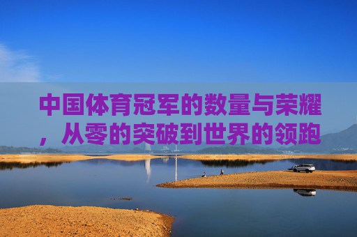 中国体育冠军的数量与荣耀，从零的突破到世界的领跑，中国体育冠军，从零的突破到世界的领跑