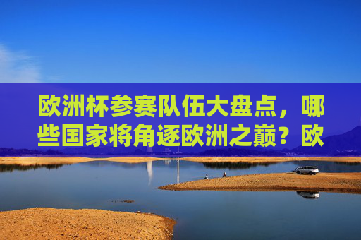 欧洲杯参赛队伍大盘点，哪些国家将角逐欧洲之巅？欧洲杯参赛队伍盘点，谁将角逐欧洲之巅？