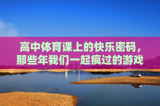 高中体育课上的快乐密码，那些年我们一起疯过的游戏，高中体育课的快乐密码，那些年我们一起疯过的游戏