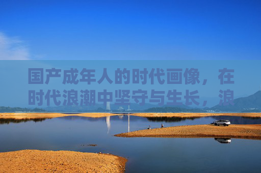 国产成年人的时代画像，在时代浪潮中坚守与生长，浪潮中的坚守与生长，国产成年人的时代群像