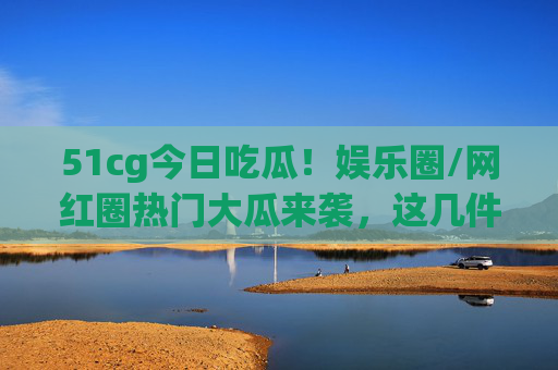51cg今日吃瓜！娱乐圈/网红圈热门大瓜来袭，这几件大事你必须知道！51cg今日吃瓜，娱乐圈/网红圈热门大瓜来袭，这几件大事必知！
