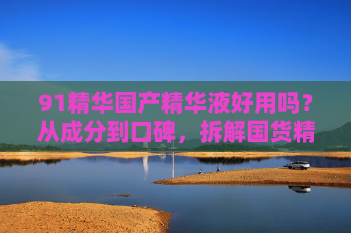 91精华国产精华液好用吗？从成分到口碑，拆解国货精华的真实力，91精华国产精华液好用吗？成分口碑拆解国货真实力