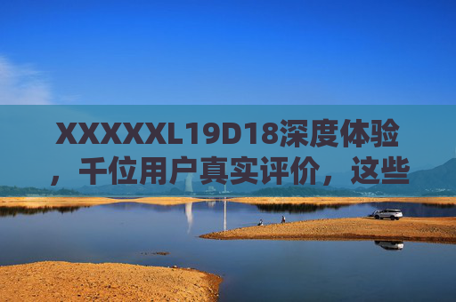 XXXXXL19D18深度体验，千位用户真实评价，这些优缺点你必须知道，XXXXXL19D18深度体验，千位用户真实评价，这些优缺点必看
