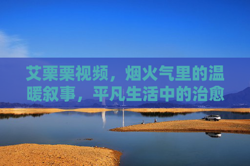 艾栗栗视频，烟火气里的温暖叙事，平凡生活中的治愈力量，烟火气温暖叙事，平凡生活治愈力量