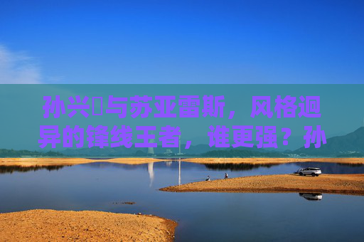 孙兴慜与苏亚雷斯，风格迥异的锋线王者，谁更强？孙兴慜与苏亚雷斯，风格迥异的锋线王者，谁更强？