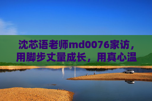 沈芯语老师md0076家访，用脚步丈量成长，用真心温暖家校，沈芯语老师，以脚步丈量成长，用真心温暖家校