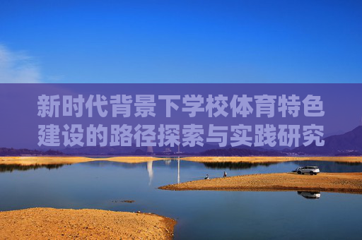 新时代背景下学校体育特色建设的路径探索与实践研究，新时代学校体育特色建设路径探索与实践研究