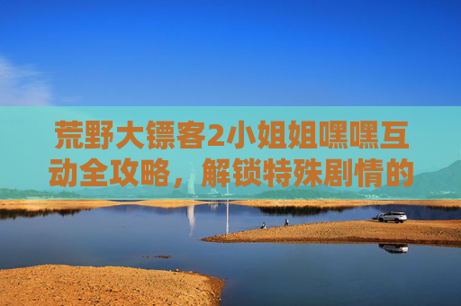 荒野大镖客2小姐姐嘿嘿互动全攻略，解锁特殊剧情的N种开始方式，荒野大镖客2小姐姐互动攻略，解锁特殊剧情N种开始方式