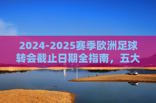 2024-2025赛季欧洲足球转会截止日期全指南，五大联赛及主流联赛时间表详解，2024-2025赛季欧洲足球转会截止时间表全指南，五大联赛及主流联赛详解