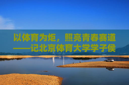 以体育为炬，照亮青春赛道——记北京体育大学学子侯昭然的逐梦之路，体育照亮青春赛道——侯昭然的逐梦之路