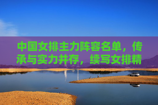 中国女排主力阵容名单，传承与实力并存，续写女排精神，中国女排主力阵容，传承实力续写女排精神
