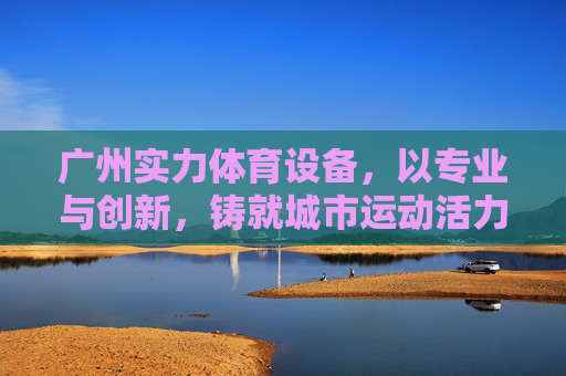 广州实力体育设备，以专业与创新，铸就城市运动活力，广州实力体育设备，专业创新铸就城市运动活力